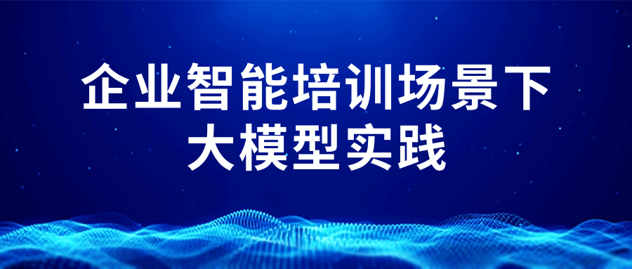 大模型企业实践系列分享(六):企业智能培训场景下大模型实践及其影响